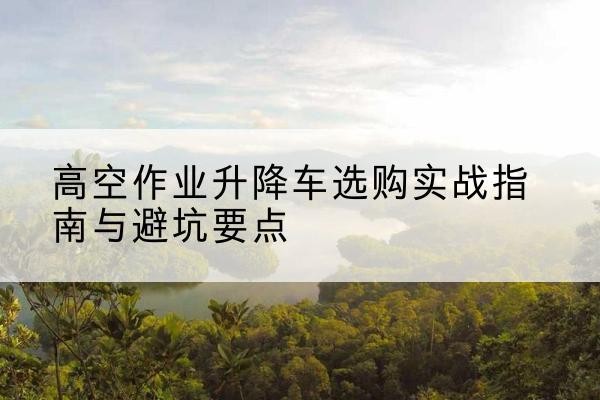 鹿城升降车怎么选-高空作业升降车选购实战指南与避坑要点