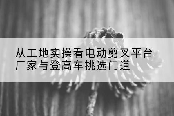 鹿城电动剪叉升降平台厂家-从工地实操看电动剪叉平台厂家与登高车挑选门道
