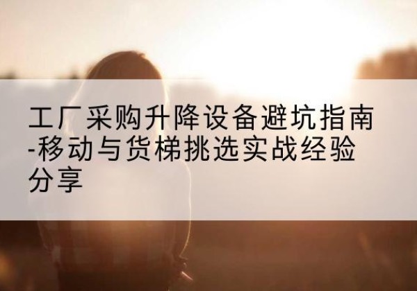 鹿城移动式升降机怎么选-工厂采购升降设备避坑指南-移动与货梯挑选实战经验分享