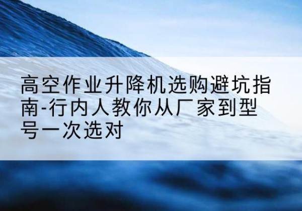 鹿城升降平台厂家-高空作业升降机选购避坑指南-行内人教你从厂家到型号一次选对