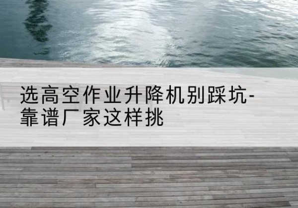 鹿城剪叉式升降机厂家-选高空作业升降机别踩坑-靠谱厂家这样挑