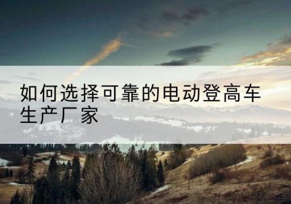 鹿城电动登高车厂家-如何选择可靠的电动登高车生产厂家