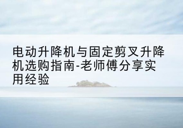 鹿城电动升降机怎么选-电动升降机与固定剪叉升降机选购指南-老师傅分享实用经验