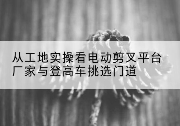 鹿城电动剪叉升降平台厂家-从工地实操看电动剪叉平台厂家与登高车挑选门道